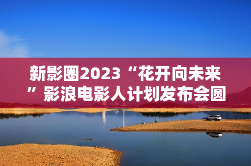 新影圈2023“花开向未来”影浪电影人计划发布会圆满举办！