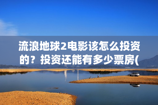 流浪地球2电影该怎么投资的？投资还能有多少票房(流浪地球2电影下载)