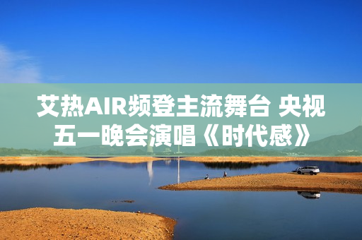 艾热AIR频登主流舞台 央视五一晚会演唱《时代感》