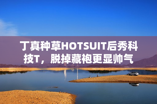 丁真种草HOTSUIT后秀科技T,脱掉藏袍更显帅气 丁真种草HOTSUIT后秀科技T,脱掉藏袍更显帅气