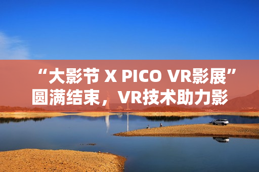 “大影节 X PICO VR影展”圆满结束，VR技术助力影视行业探索创作新可能
