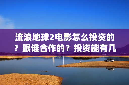 流浪地球2电影怎么投资的？跟谁合作的？投资能有几倍的收益(流浪地球2电影什么时候上映)