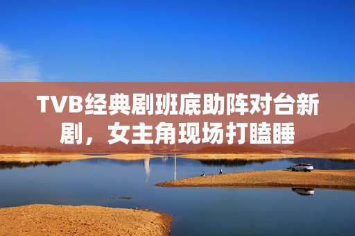 TVB经典剧班底助阵对台新剧，女主角现场打瞌睡