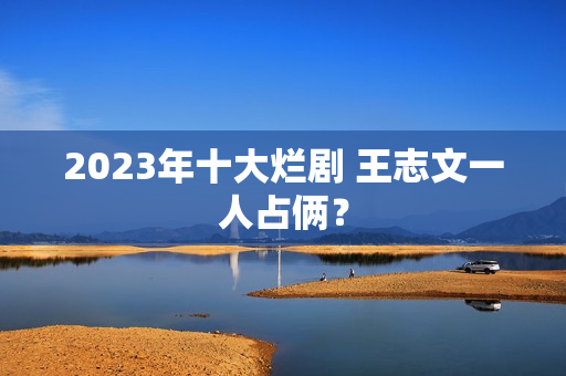 2023年十大烂剧 王志文一人占俩? 2023年十大烂剧 王志文一人占俩?