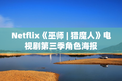 Netflix《巫师 | 猎魔人》电视剧第三季角色海报 Netflix《巫师 | 猎魔人》电视剧第三季角色海报