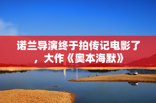 诺兰导演终于拍传记电影了，大作《奥本海默》