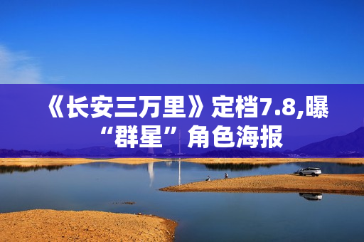 《长安三万里》定档7.8,曝“群星”角色海报