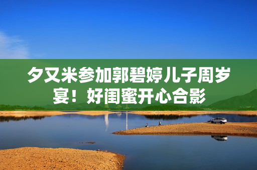 夕又米参加郭碧婷儿子周岁宴！好闺蜜开心合影