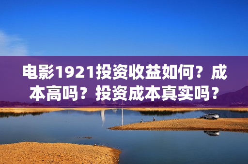 电影1921投资收益如何？成本高吗？投资成本真实吗？(电影1921投资和预计票房)