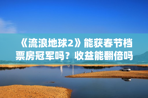 《流浪地球2》能获春节档票房冠军吗？收益能翻倍吗？投资意义大吗？(流浪地球2演员表全部名单)
