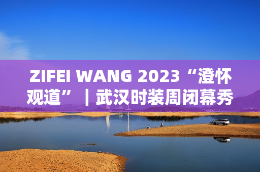 ZIFEI WANG 2023“澄怀观道”｜武汉时装周闭幕秀成功举办