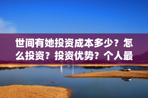 世间有她投资成本多少?怎么投资?投资优势?个人最低投资成本多少?(世间有她投资公司) 世间有她投资成本多少?怎么投资?投资优势?个人最低投资成本多少?(世间有她投资公司)