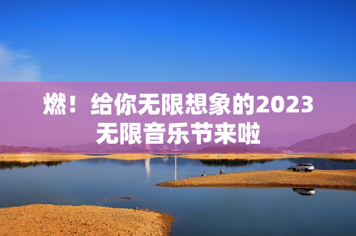 燃！给你无限想象的2023无限音乐节来啦