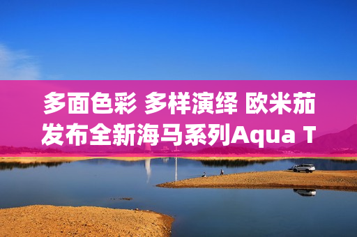 多面色彩 多样演绎 欧米茄发布全新海马系列Aqua Terra Shades腕表