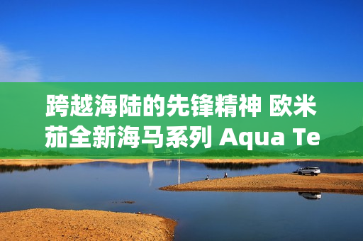 跨越海陆的先锋精神 欧米茄全新海马系列 Aqua Terra Shades 腕表