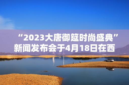 “2023大唐御筵时尚盛典”新闻发布会于4月18日在西安盛大召开
