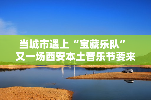 当城市遇上“宝藏乐队” 又一场西安本土音乐节要来啦