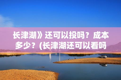 长津湖》还可以投吗？成本多少？(长津湖还可以看吗)