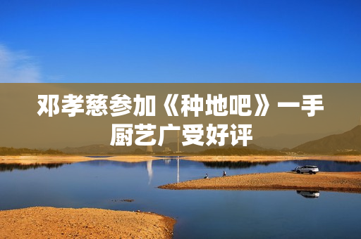 邓孝慈参加《种地吧》一手厨艺广受好评