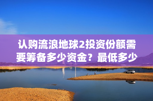 认购流浪地球2投资份额需要筹备多少资金？最低多少金额起投？(流浪地球2备案曝光)