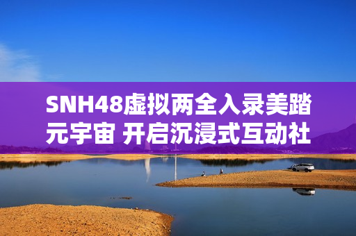 SNH48虚拟两全入录美踏元宇宙 开启沉浸式互动社交体验