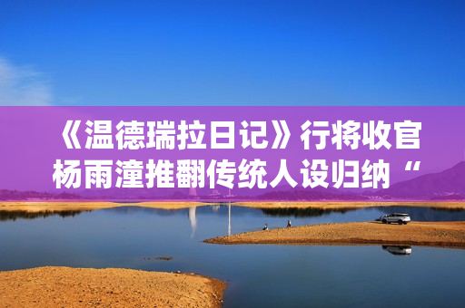 《温德瑞拉日记》行将收官 杨雨潼推翻传统人设归纳“非平常姐控”