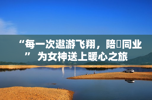 “每一次遨游飞翔，陪妳同业” 为女神送上暖心之旅