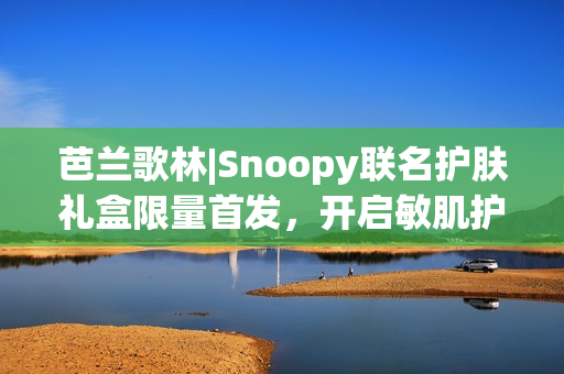 芭兰歌林|Snoopy联名护肤礼盒限量首发，开启敏肌护肤新体验