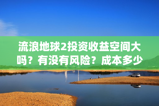 流浪地球2投资收益空间大吗？有没有风险？成本多少？(流浪地球2剧情推测)