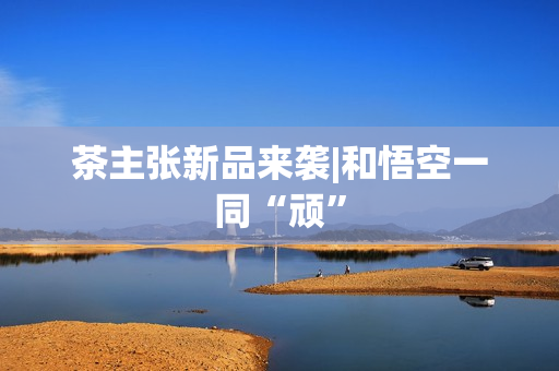 茶主张新品来袭|和悟空一同“顽”