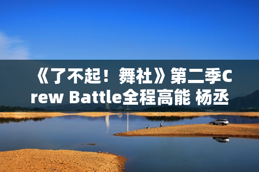 《了不起！舞社》第二季Crew Battle全程高能 杨丞琳郑秀妍高瀚宇李斯丹妮程潇燃起来了