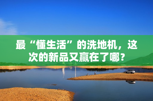 最“懂生活”的洗地机,这次的新品又赢在了哪? 最“懂生活”的洗地机,这次的新品又赢在了哪?