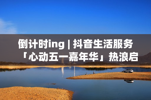 倒计时ing | 抖音生活服务「心动五一嘉年华」热浪启程！