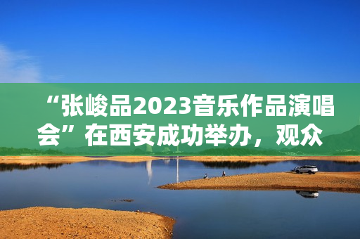 “张峻品2023音乐作品演唱会”在西安成功举办,观众称赞:视听震撼的音乐盛宴 “张峻品2023音乐作品演唱会”在西安成功举办,观众称赞:视听震撼的音乐盛宴