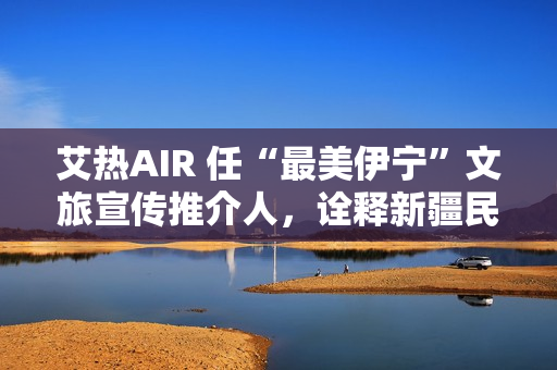 艾热AIR 任“最美伊宁”文旅宣传推介人，诠释新疆民族文化之美