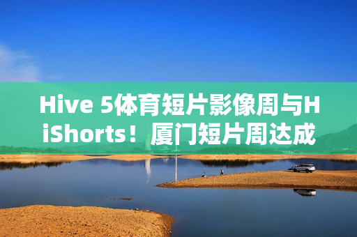 Hive 5体育短片影像周与HiShorts！厦门短片周达成战略合作
