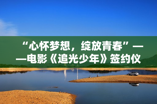 “心怀梦想，绽放青春”——电影《追光少年》签约仪式新闻发布会在京举行