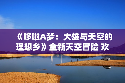《哆啦A梦:大雄与天空的理想乡》全新天空冒险 欢乐正式启航 《哆啦A梦:大雄与天空的理想乡》全新天空冒险 欢乐正式启航