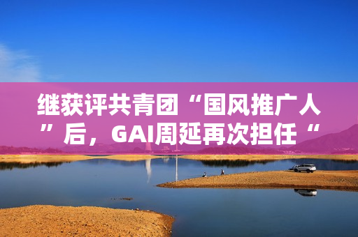 继获评共青团“国风推广人”后,GAI周延再次担任“全民推荐官” 继获评共青团“国风推广人”后,GAI周延再次担任“全民推荐官”