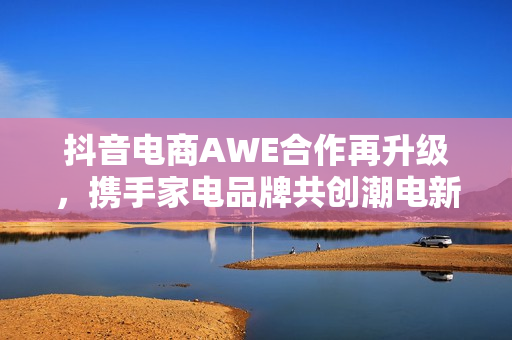 抖音电商AWE合作再升级，携手家电品牌共创潮电新生活