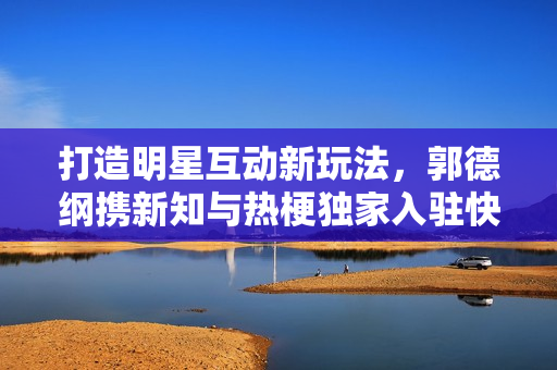 打造明星互动新玩法，郭德纲携新知与热梗独家入驻快手