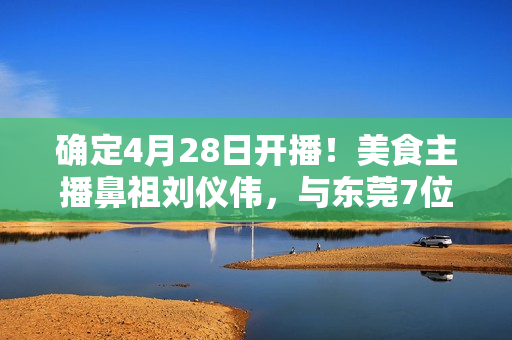 确定4月28日开播!美食主播鼻祖刘仪伟,与东莞7位大厨,搞了个新节目! 确定4月28日开播!美食主播鼻祖刘仪伟,与东莞7位大厨,搞了个新节目!