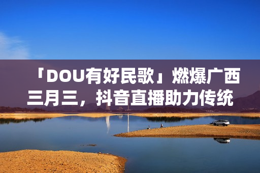 「DOU有好民歌」燃爆广西三月三，抖音直播助力传统文化繁荣