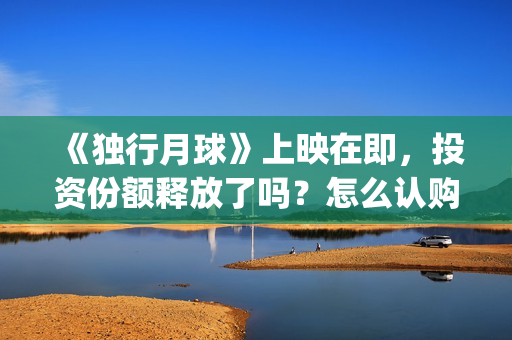 《独行月球》上映在即，投资份额释放了吗？怎么认购？分红快吗？(《独行月球》上映了吗)