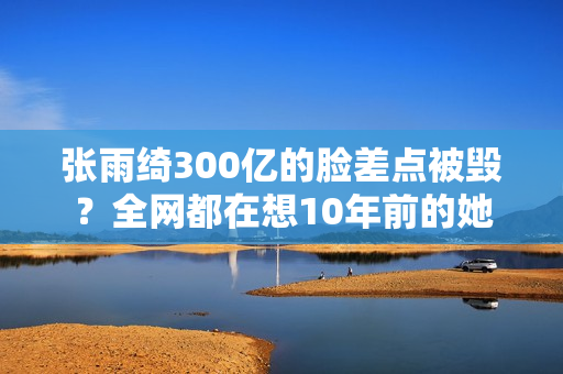 张雨绮300亿的脸差点被毁?全网都在想10年前的她 张雨绮300亿的脸差点被毁?全网都在想10年前的她