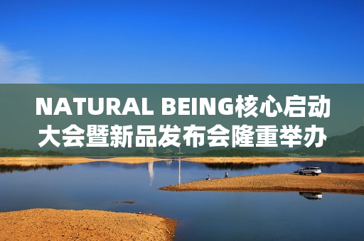 NATURAL BEING核心启动大会暨新品发布会隆重举办！火爆现场点燃焕颜热情