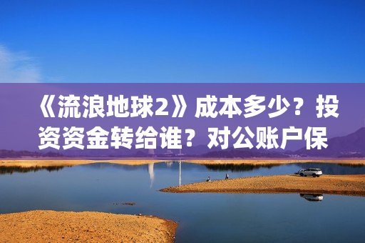 《流浪地球2》成本多少？投资资金转给谁？对公账户保证安全吗？(《流浪地球2》电影)