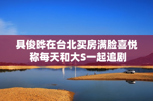 具俊晔在台北买房满脸喜悦 称每天和大S一起追剧