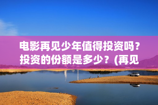 电影再见少年值得投资吗?投资的份额是多少?(再见少年电影演员) 电影再见少年值得投资吗?投资的份额是多少?(再见少年电影演员)