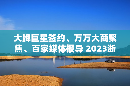 大牌巨星签约、万万大商聚焦、百家媒体报导 2023浙派中心经销商大会重磅开启